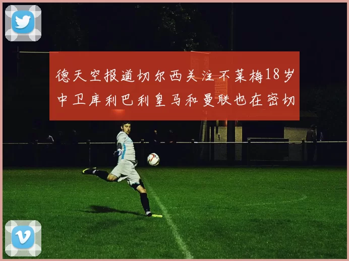 德天空报道切尔西关注不莱梅18岁中卫库利巴利皇马和曼联也在密切留意