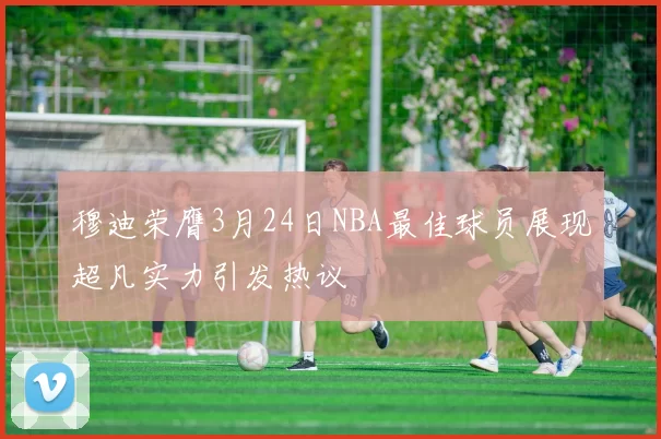 穆迪荣膺3月24日NBA最佳球员展现超凡实力引发热议