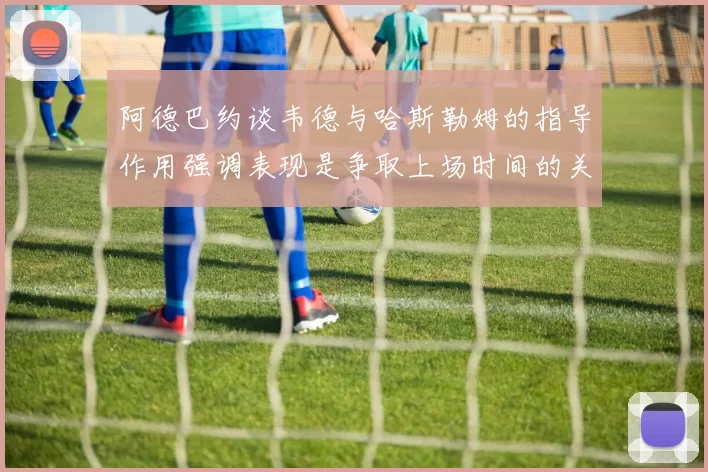 阿德巴约谈韦德与哈斯勒姆的指导作用强调表现是争取上场时间的关键