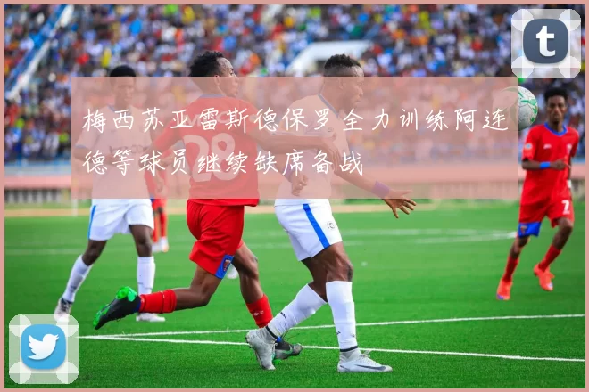 梅西苏亚雷斯德保罗全力训练阿连德等球员继续缺席备战