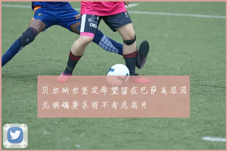 贝尔纳尔坚定希望留在巴萨高层若无明确要求将不考虑离开