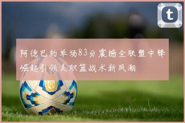 阿德巴约单场83分震撼全联盟中锋崛起引领美职篮战术新风潮