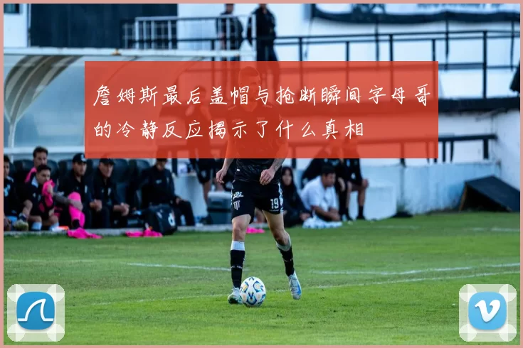 詹姆斯最后盖帽与抢断瞬间字母哥的冷静反应揭示了什么真相