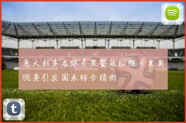 意大利多名球员聚餐放松维卡里奥现身引发国米转会猜测