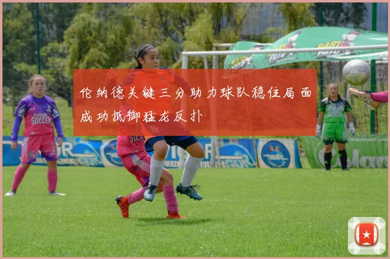伦纳德关键三分助力球队稳住局面成功抵御猛龙反扑