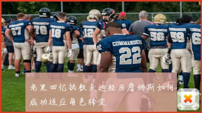 老里回忆执教麦迪经历詹姆斯如何成功适应角色转变