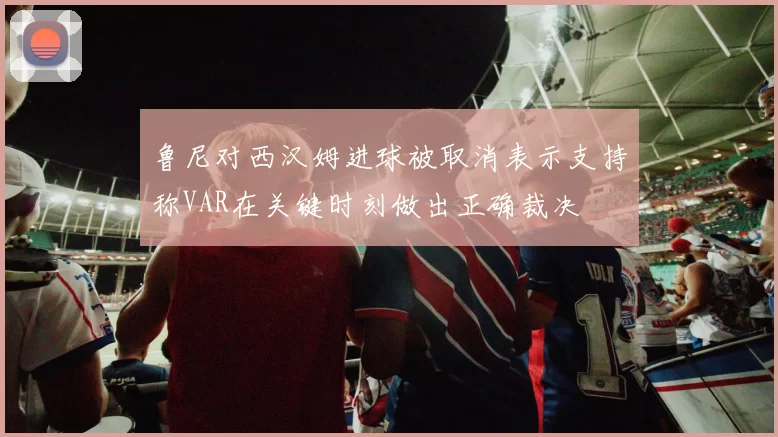 鲁尼对西汉姆进球被取消表示支持称VAR在关键时刻做出正确裁决