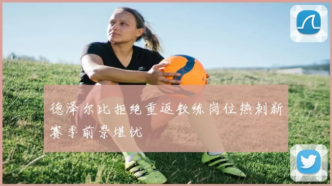 德泽尔比拒绝重返教练岗位热刺新赛季前景堪忧