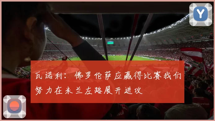 瓦诺利：佛罗伦萨应赢得比赛我们努力在米兰左路展开进攻