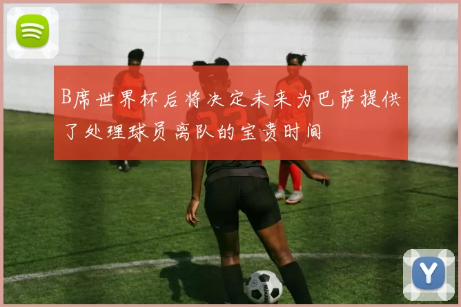 B席世界杯后将决定未来为巴萨提供了处理球员离队的宝贵时间