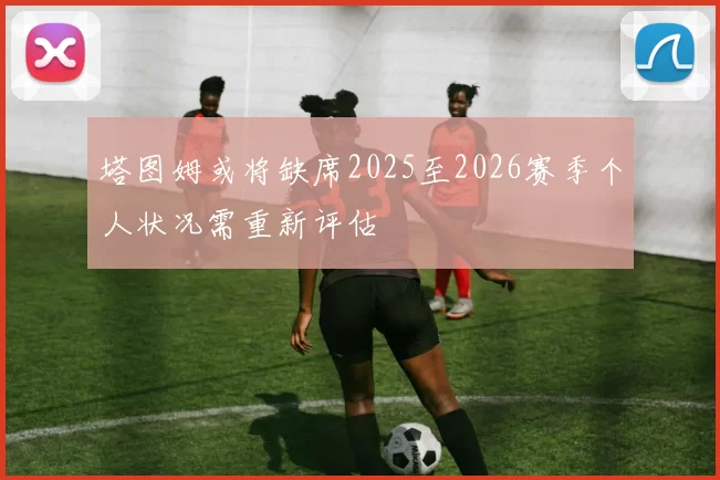 塔图姆或将缺席2025至2026赛季个人状况需重新评估