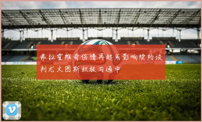 弗拉霍维奇伤情再起或影响续约谈判尤文图斯积极沟通中