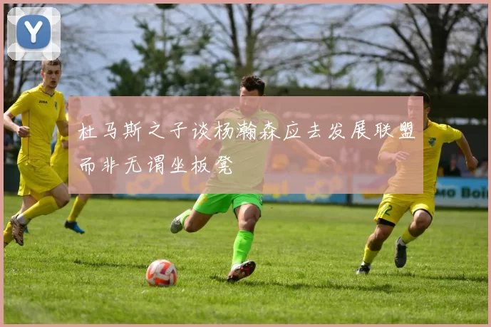 杜马斯之子谈杨瀚森应去发展联盟而非无谓坐板凳