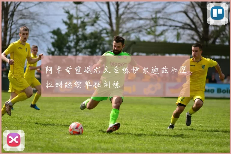 阿季奇重返尤文合练伊尔迪兹和图拉姆继续单独训练